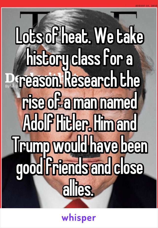 Lots of heat. We take history class for a reason. Research the rise of a man named Adolf Hitler. Him and Trump would have been good friends and close allies. 