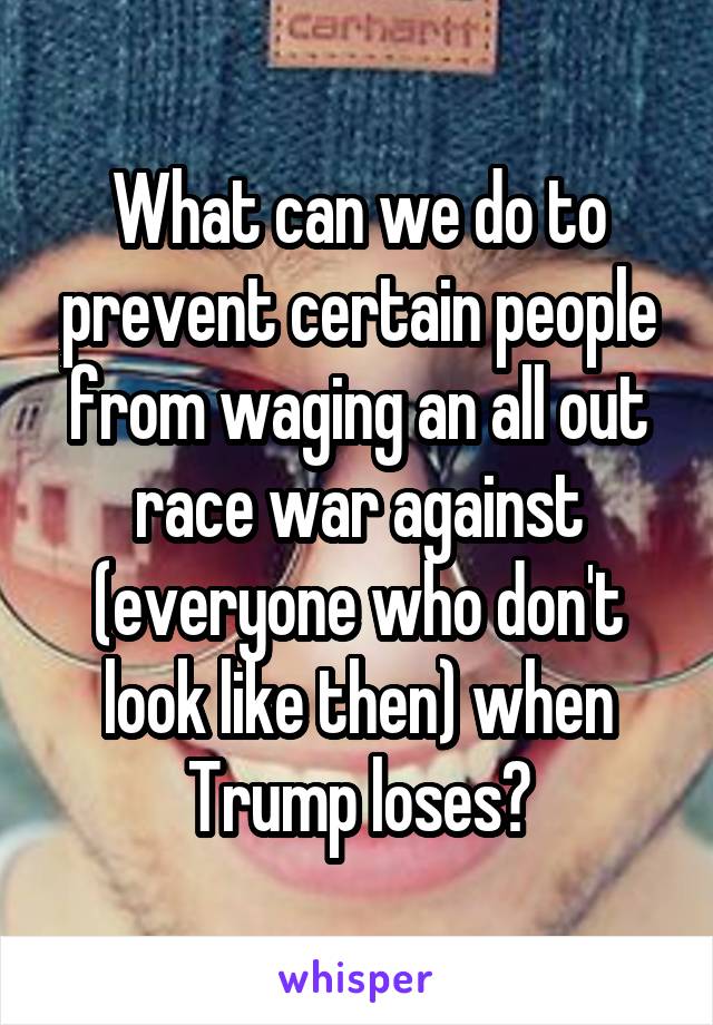 What can we do to prevent certain people from waging an all out race war against (everyone who don't look like then) when Trump loses?