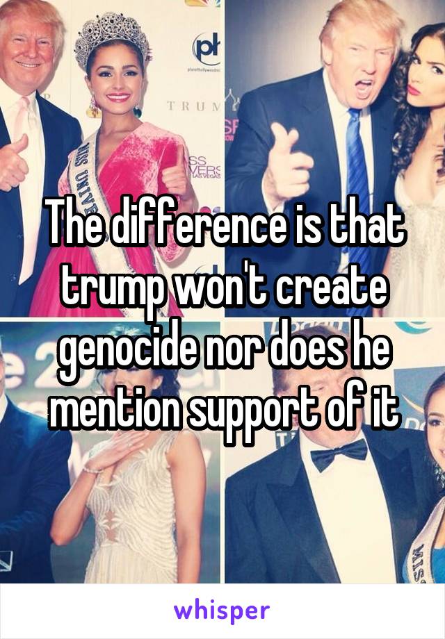 The difference is that trump won't create genocide nor does he mention support of it