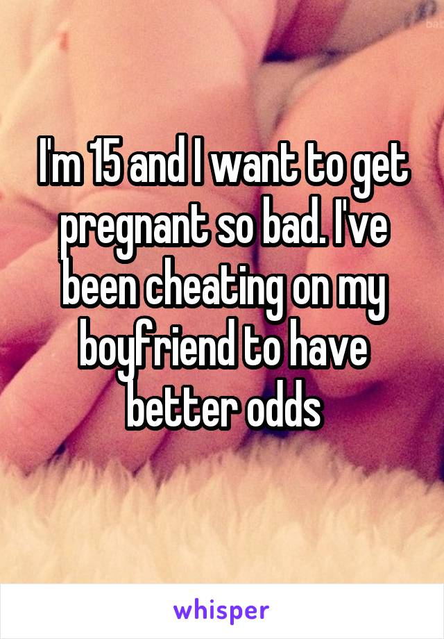 I'm 15 and I want to get pregnant so bad. I've been cheating on my boyfriend to have better odds
