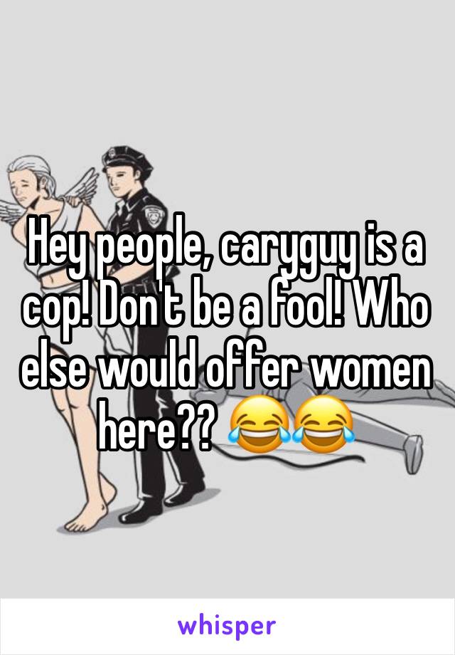 Hey people, caryguy is a cop! Don't be a fool! Who else would offer women here?? 😂😂