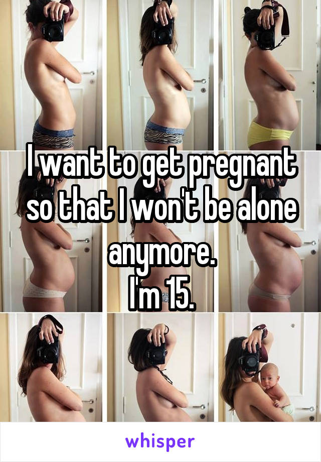 I want to get pregnant so that I won't be alone anymore.
I'm 15.