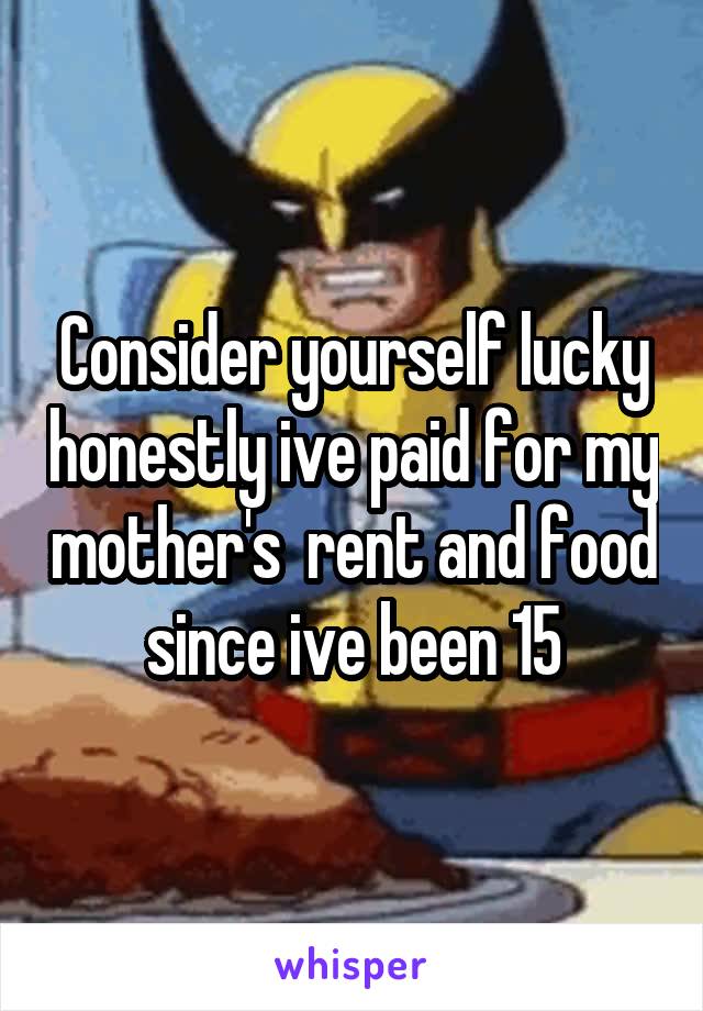 Consider yourself lucky honestly ive paid for my mother's  rent and food since ive been 15