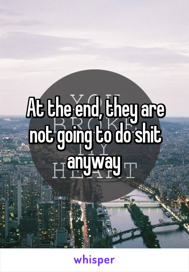 At the end, they are not going to do shit anyway 