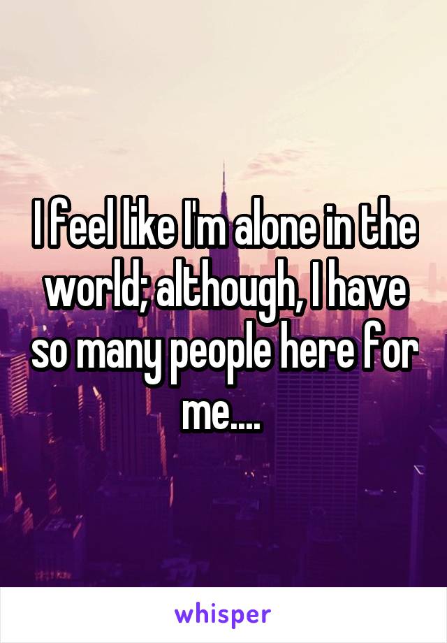 I feel like I'm alone in the world; although, I have so many people here for me.... 