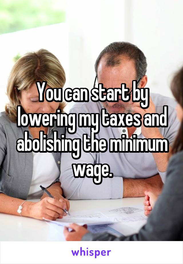 You can start by lowering my taxes and abolishing the minimum wage.