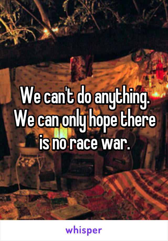 We can't do anything. We can only hope there is no race war.