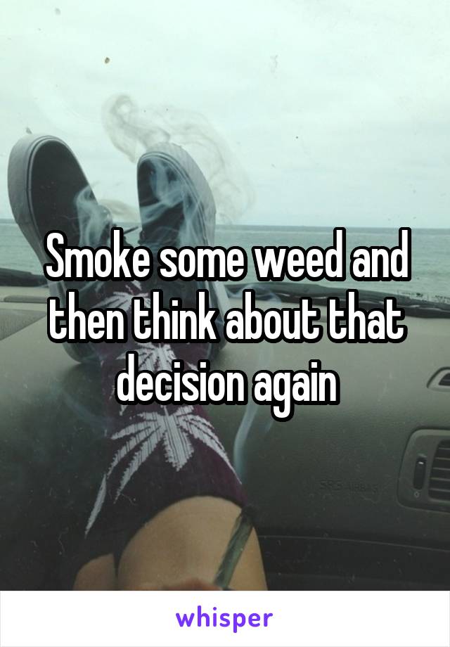 Smoke some weed and then think about that decision again