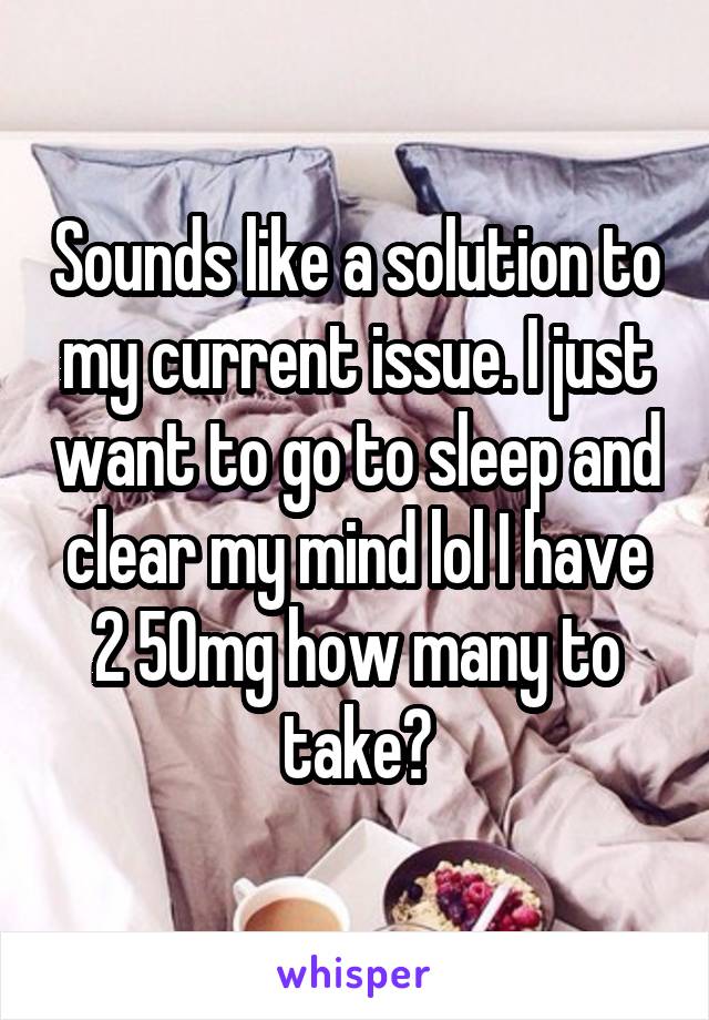 Sounds like a solution to my current issue. I just want to go to sleep and clear my mind lol I have 2 50mg how many to take?