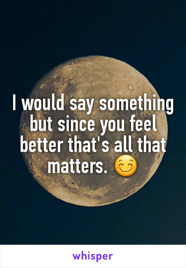 I would say something but since you feel better that's all that matters. 😊