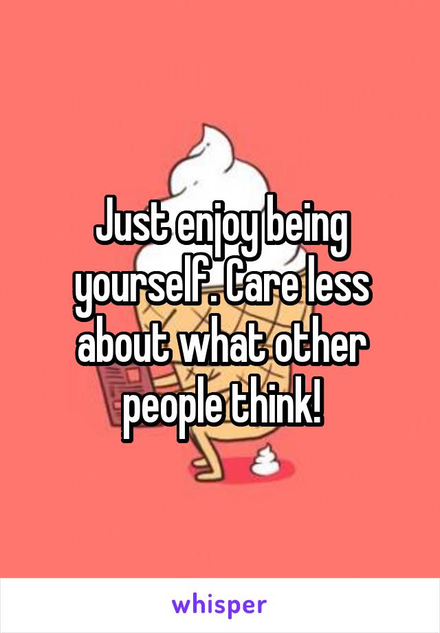 Just enjoy being yourself. Care less about what other people think!