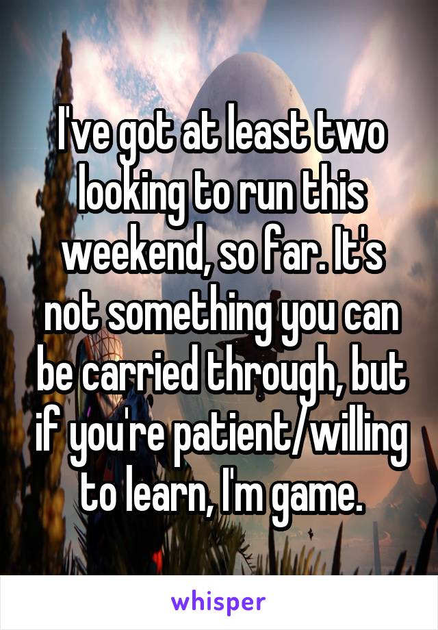 I've got at least two looking to run this weekend, so far. It's not something you can be carried through, but if you're patient/willing to learn, I'm game.