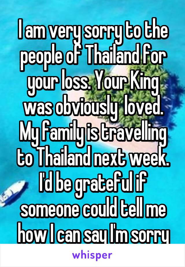 I am very sorry to the people of Thailand for your loss. Your King was obviously  loved. My family is travelling to Thailand next week. I'd be grateful if someone could tell me how I can say I'm sorry