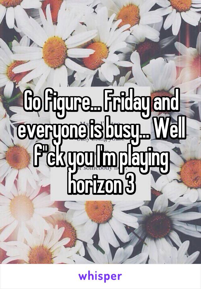 Go figure... Friday and everyone is busy... Well f"ck you I'm playing horizon 3