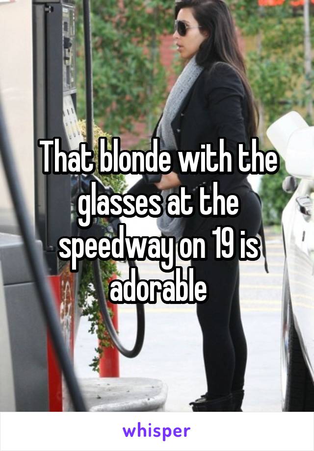 That blonde with the glasses at the speedway on 19 is adorable