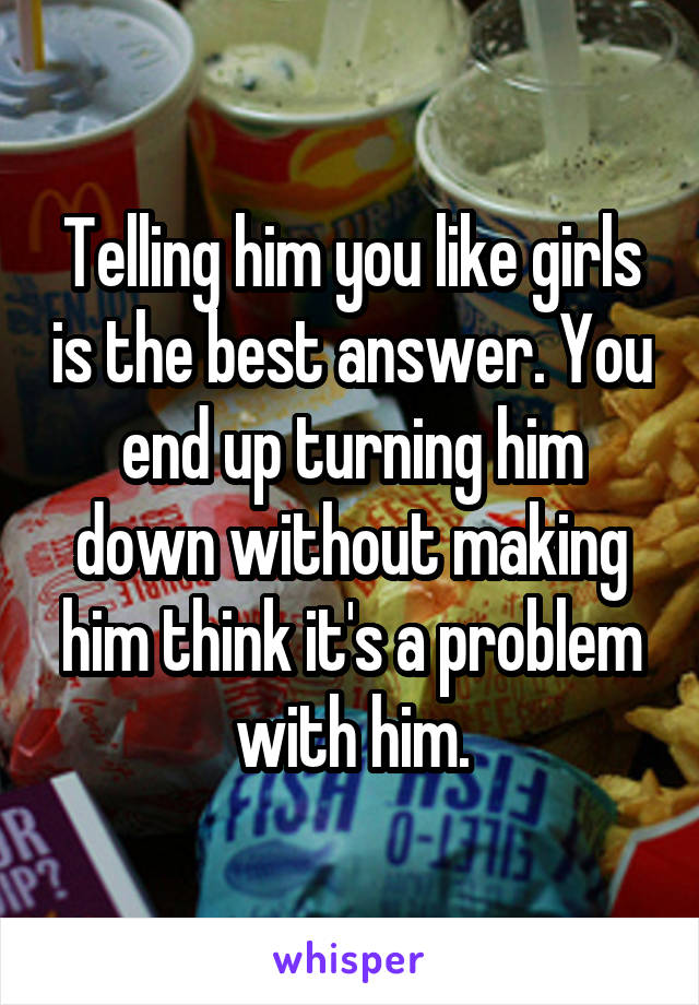 Telling him you like girls is the best answer. You end up turning him down without making him think it's a problem with him.