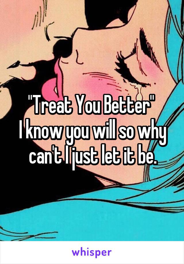 "Treat You Better" 
I know you will so why can't I just let it be.