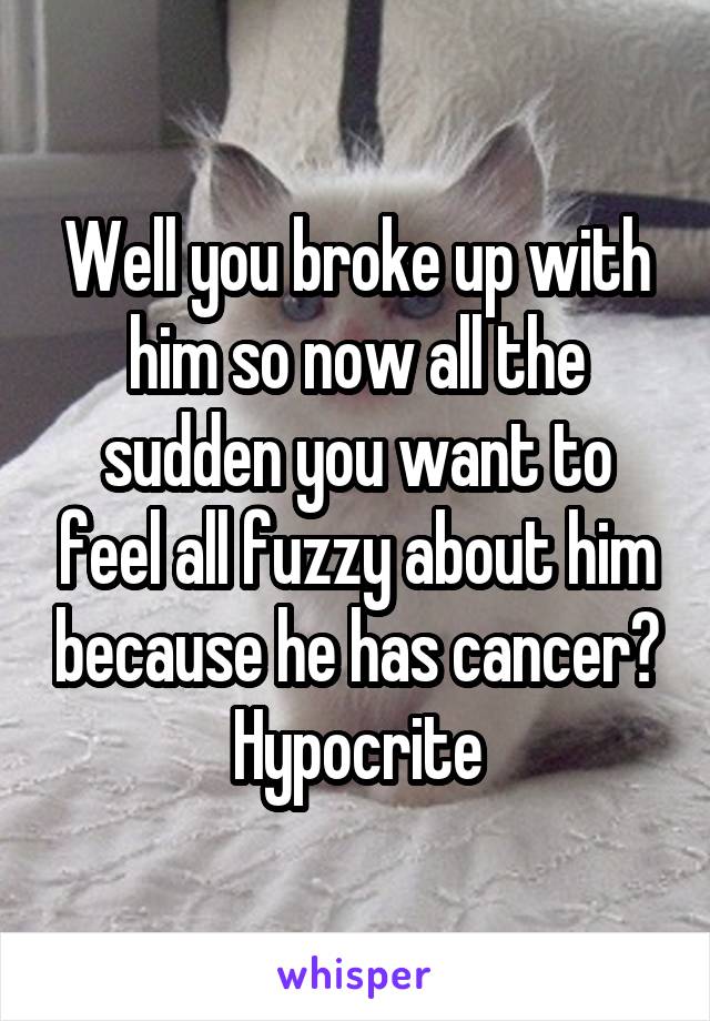 Well you broke up with him so now all the sudden you want to feel all fuzzy about him because he has cancer? Hypocrite