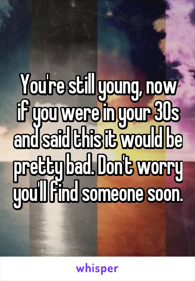 You're still young, now if you were in your 30s and said this it would be pretty bad. Don't worry you'll find someone soon.