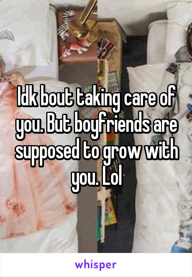 Idk bout taking care of you. But boyfriends are supposed to grow with you. Lol