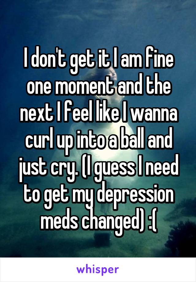 I don't get it I am fine one moment and the next I feel like I wanna curl up into a ball and just cry. (I guess I need to get my depression meds changed) :(