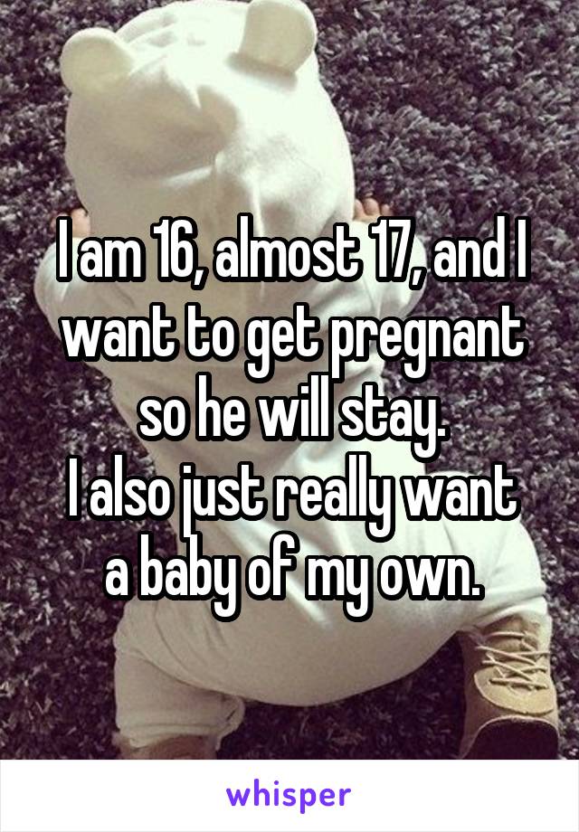 I am 16, almost 17, and I want to get pregnant so he will stay.
I also just really want a baby of my own.