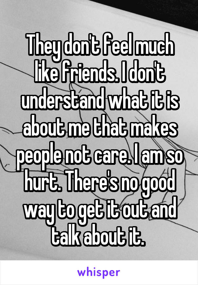 They don't feel much like friends. I don't understand what it is about me that makes people not care. I am so hurt. There's no good way to get it out and talk about it. 