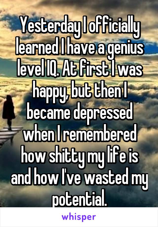 Yesterday I officially learned I have a genius level IQ. At first I was happy, but then I became depressed when I remembered how shitty my life is and how I've wasted my potential.