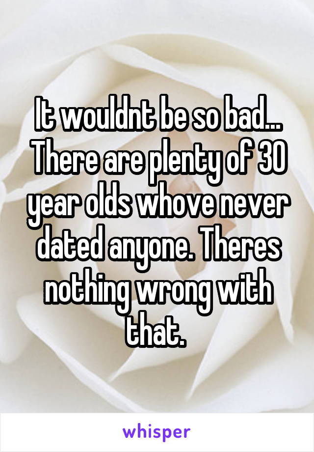 It wouldnt be so bad... There are plenty of 30 year olds whove never dated anyone. Theres nothing wrong with that. 