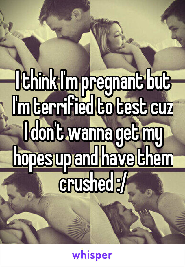 I think I'm pregnant but I'm terrified to test cuz I don't wanna get my hopes up and have them crushed :/
