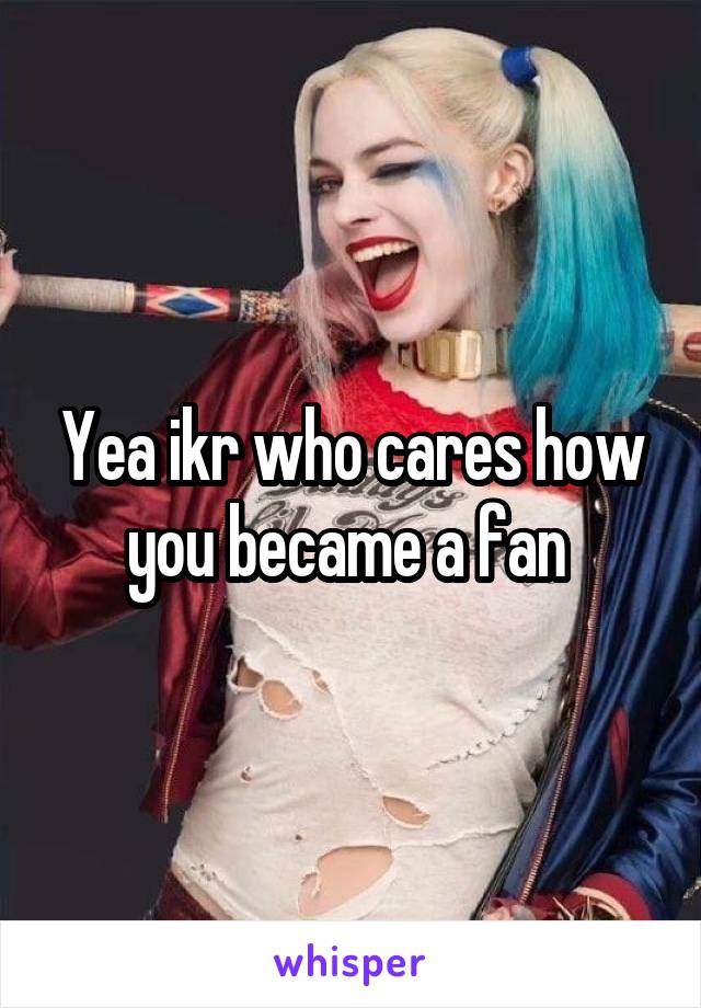 Yea ikr who cares how you became a fan 