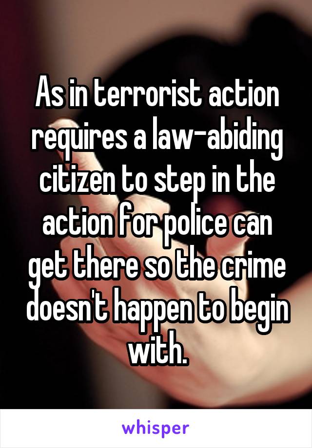 As in terrorist action requires a law-abiding citizen to step in the action for police can get there so the crime doesn't happen to begin with.