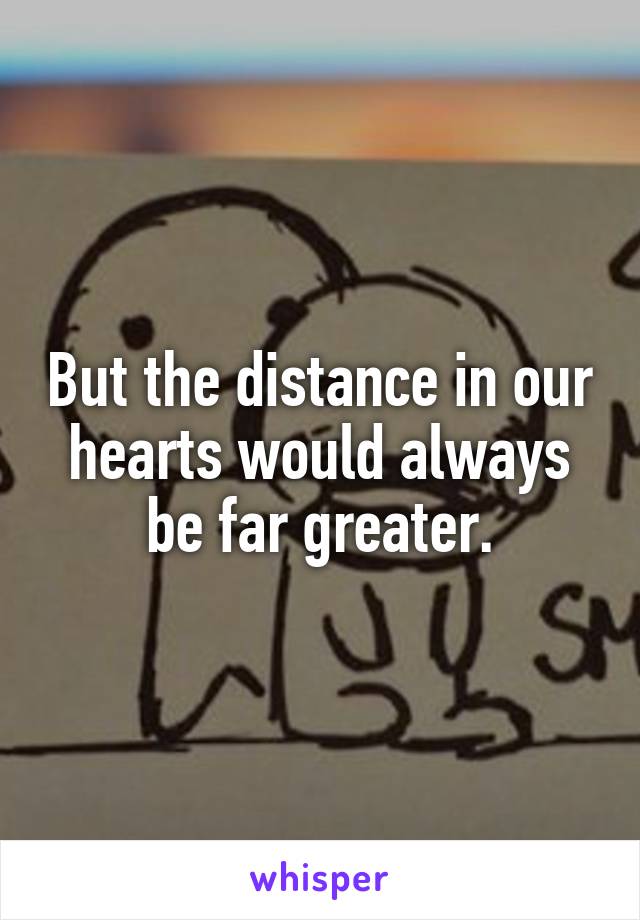But the distance in our hearts would always be far greater.