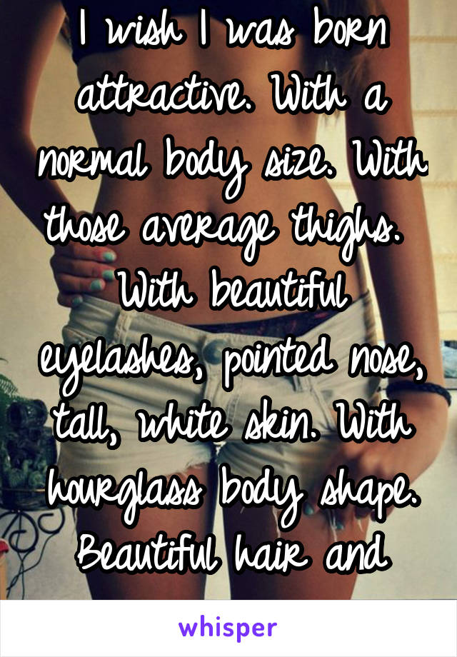 I wish I was born attractive. With a normal body size. With those average thighs.  With beautiful eyelashes, pointed nose, tall, white skin. With hourglass body shape. Beautiful hair and eyes. 