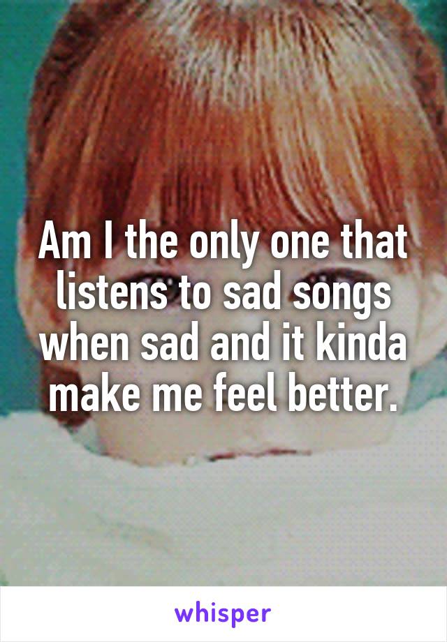 Am I the only one that listens to sad songs when sad and it kinda make me feel better.