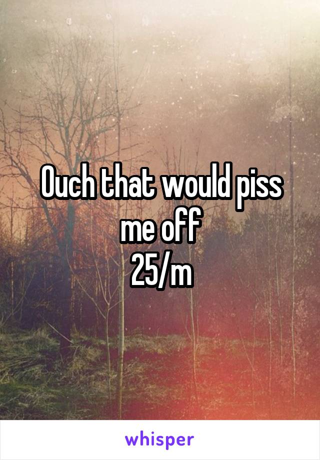 Ouch that would piss me off
25/m