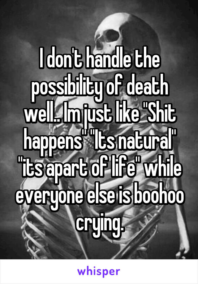 I don't handle the possibility of death well.. Im just like "Shit happens" "Its natural" "its apart of life" while everyone else is boohoo crying.