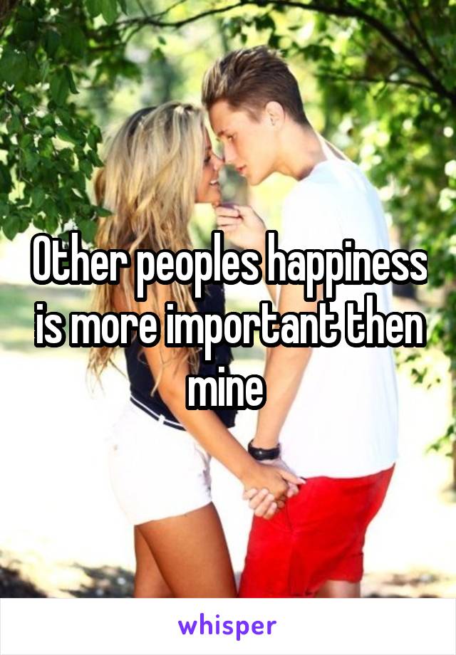 Other peoples happiness is more important then mine 