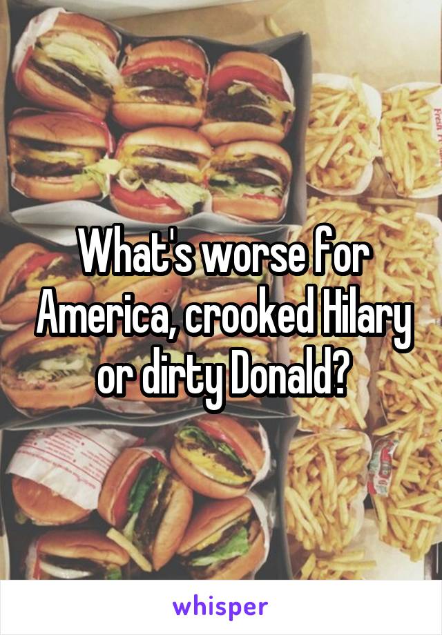 What's worse for America, crooked Hilary or dirty Donald?