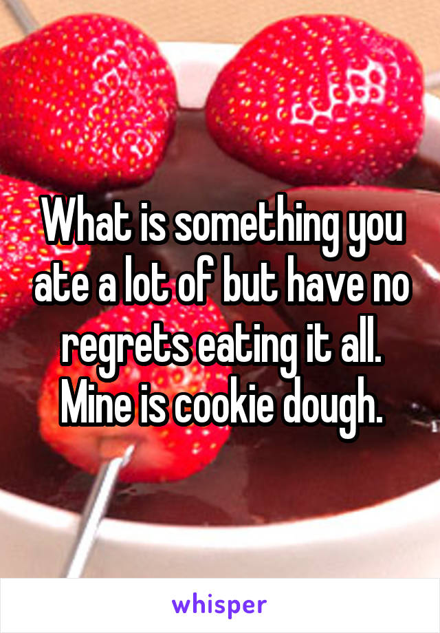 What is something you ate a lot of but have no regrets eating it all. Mine is cookie dough.