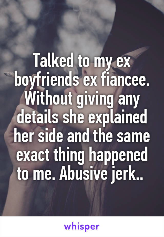 Talked to my ex boyfriends ex fiancee. Without giving any details she explained her side and the same exact thing happened to me. Abusive jerk.. 