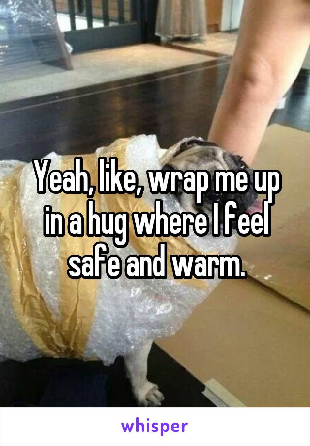 Yeah, like, wrap me up in a hug where I feel safe and warm.