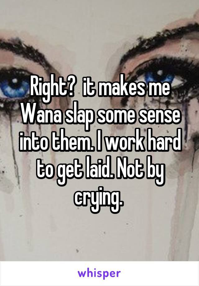 Right?  it makes me Wana slap some sense into them. I work hard to get laid. Not by crying. 