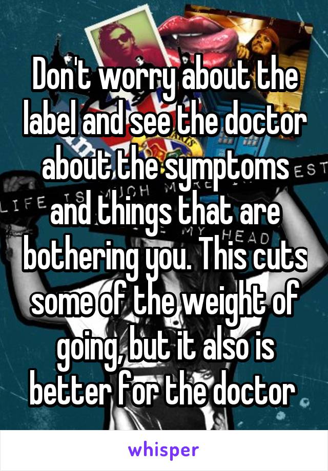 Don't worry about the label and see the doctor about the symptoms and things that are bothering you. This cuts some of the weight of going, but it also is better for the doctor 