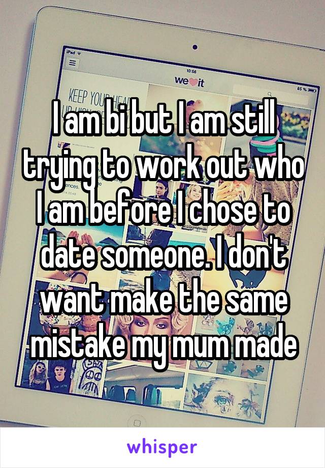 I am bi but I am still trying to work out who I am before I chose to date someone. I don't want make the same mistake my mum made