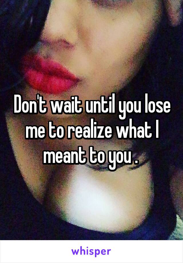 Don't wait until you lose me to realize what I meant to you . 