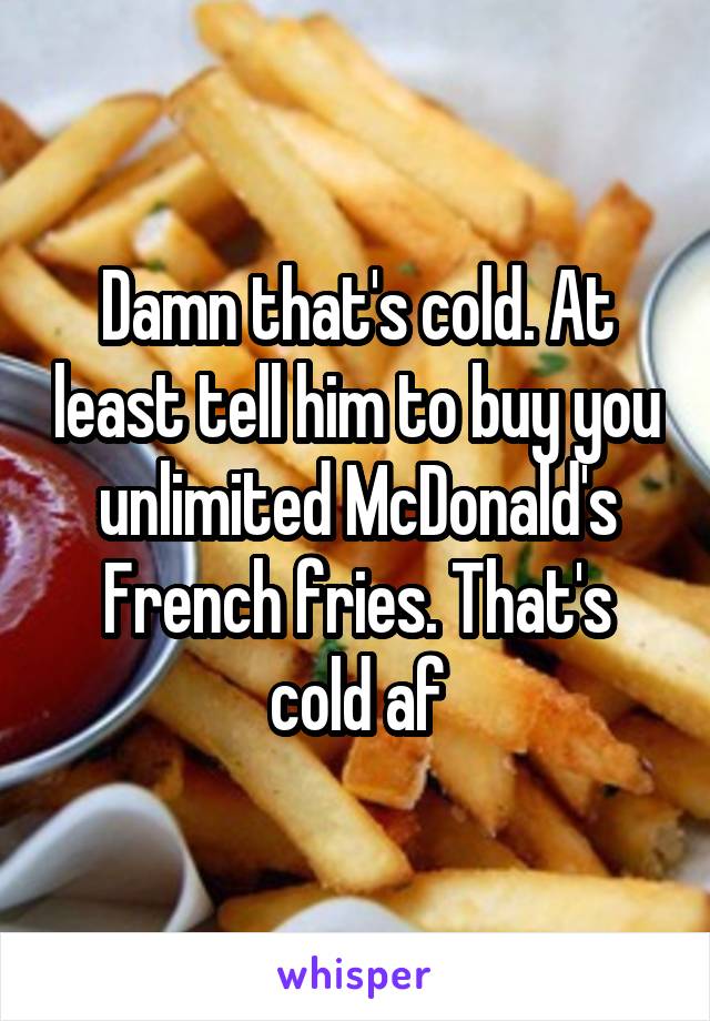 Damn that's cold. At least tell him to buy you unlimited McDonald's French fries. That's cold af