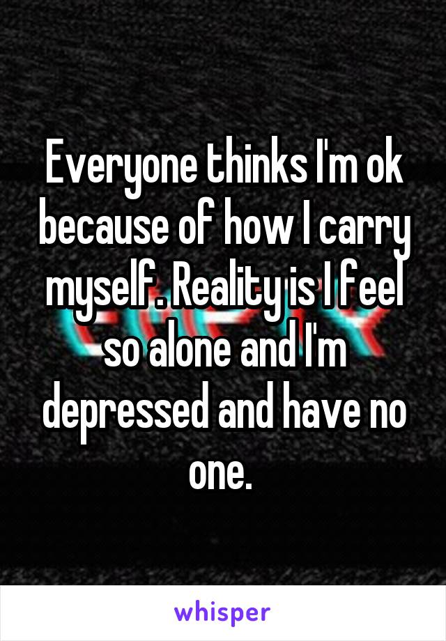 Everyone thinks I'm ok because of how I carry myself. Reality is I feel so alone and I'm depressed and have no one. 