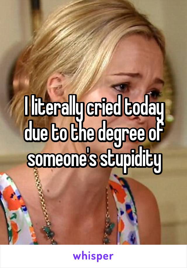 I literally cried today due to the degree of someone's stupidity
