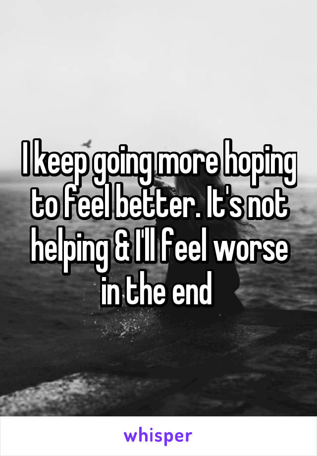 I keep going more hoping to feel better. It's not helping & I'll feel worse in the end 